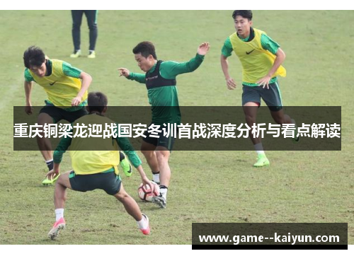 重庆铜梁龙迎战国安冬训首战深度分析与看点解读