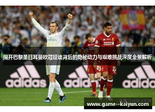 揭开巴黎圣日耳曼欧冠征途背后的隐秘动力与艰难挑战深度全景解析