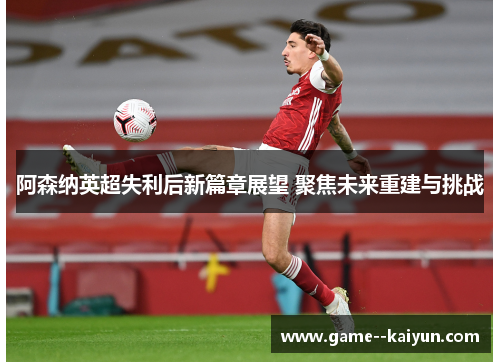 阿森纳英超失利后新篇章展望 聚焦未来重建与挑战